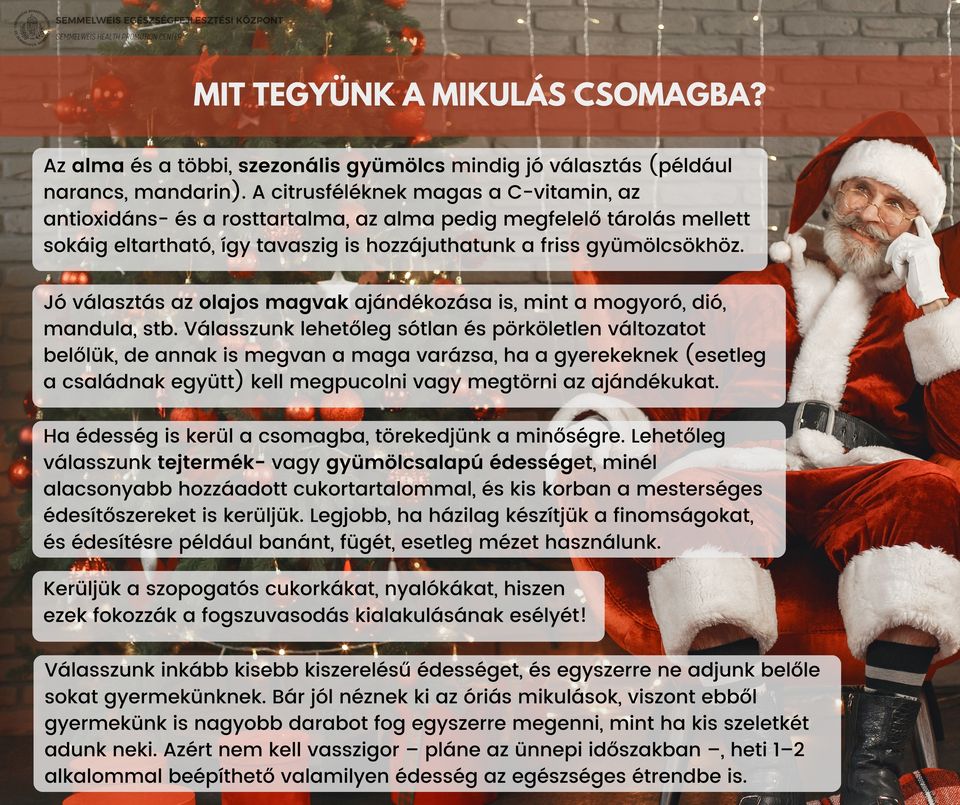 Mit tegyünk a mikulás csomagba? Az alma és a többi szezonális gyümölcs mindig jó választás (narancs, mandarin) A citrusféléknek magas a C-vitamin, az antioxidáns- és a rosttartalma, az alma pedig megfelelő tárolás mellett sokáig eltartható, így tavaszig is hozzájuthatunk a friss gyümölcsökhöz. Jó választás az olajos magvak ajándékozása is, mint a mogyoró, dió, mandula, stb. Válasszunk lehetőleg sótlan és pörköletlen változatot belőlük, de annak is megvan a maga varázsa, ha a gyereknek kell megpucolni vagy megtörni az ajándékukat. Ha édesség kerül  csomagba, törekedjünk a minőségre. Lehetőleg válasszunk tejtermék vagy gyümölcsalapú édességet, minél alacsonyabb hozzáadott cukortaartalommal, és kis korban a mesterséges édesítőszereket is kerüljük. Legjobb, ha házilag készítjük a finomságokat, és édesítésre például banánt, fügét, esetleg mézet használunk. Kerüljük a szopogatós cukorkákat, nyalókákat, hiszen ezek fokozzák a fogszuvasodás kialakulásának esélyét! Válasszunk inkább kisebb kiszerelésű édességet, és egyszerre ne adjunk belőle sokat gyermekünknek. Bár jól néznek ki az óriás mikulások, viszont ebből gyermekünk is nagyobb darabot fog egyszerre megenni, mint ha kis szeletkéket adunk neki. Heti 1-2 alkalommal beépíthető valamilyen édesség az egészséges étrendbe is.